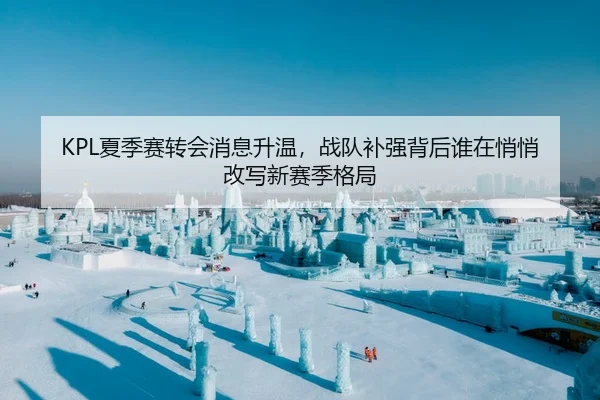 KPL夏季赛转会消息升温，战队补强背后谁在悄悄改写新赛季格局